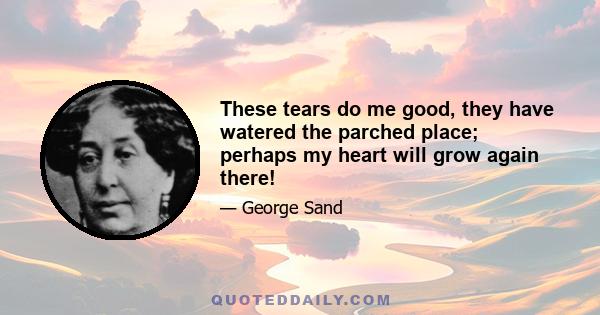 These tears do me good, they have watered the parched place; perhaps my heart will grow again there!