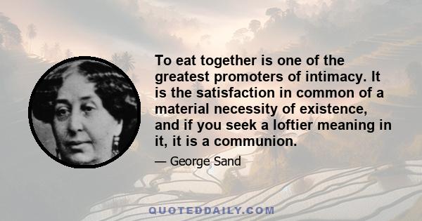 To eat together is one of the greatest promoters of intimacy. It is the satisfaction in common of a material necessity of existence, and if you seek a loftier meaning in it, it is a communion.