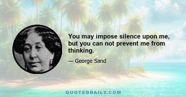 You may impose silence upon me, but you can not prevent me from thinking.