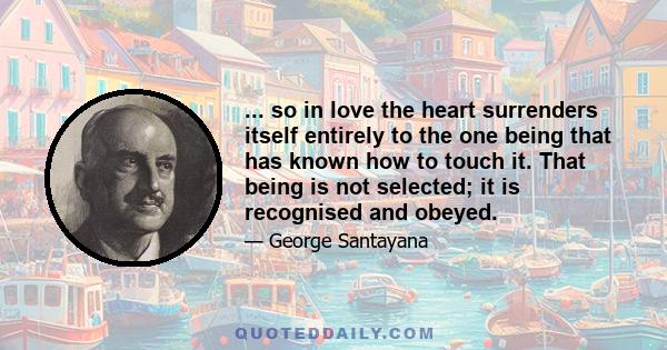 ... so in love the heart surrenders itself entirely to the one being that has known how to touch it. That being is not selected; it is recognised and obeyed.