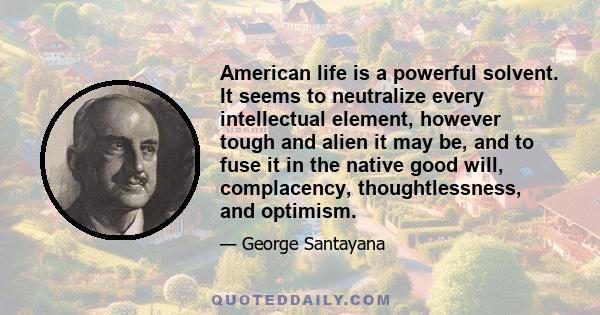 American life is a powerful solvent. It seems to neutralize every intellectual element, however tough and alien it may be, and to fuse it in the native good will, complacency, thoughtlessness, and optimism.