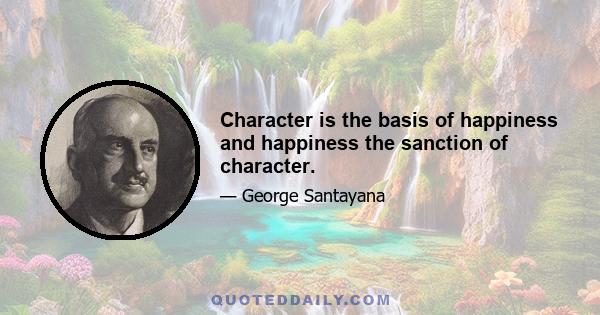 Character is the basis of happiness and happiness the sanction of character.