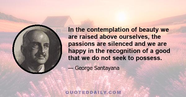 In the contemplation of beauty we are raised above ourselves, the passions are silenced and we are happy in the recognition of a good that we do not seek to possess.