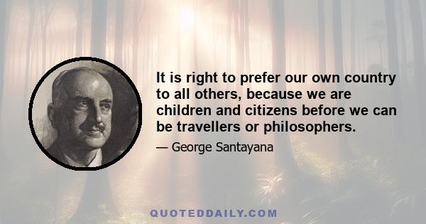 It is right to prefer our own country to all others, because we are children and citizens before we can be travellers or philosophers.