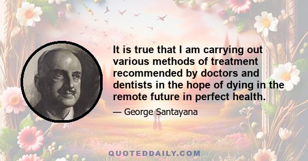 It is true that I am carrying out various methods of treatment recommended by doctors and dentists in the hope of dying in the remote future in perfect health.