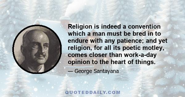 Religion is indeed a convention which a man must be bred in to endure with any patience; and yet religion, for all its poetic motley, comes closer than work-a-day opinion to the heart of things.