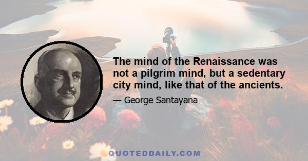 The mind of the Renaissance was not a pilgrim mind, but a sedentary city mind, like that of the ancients.