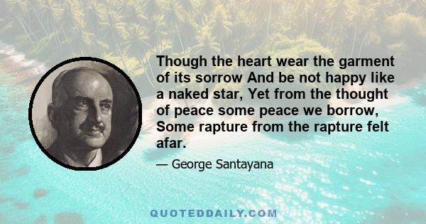 Though the heart wear the garment of its sorrow And be not happy like a naked star, Yet from the thought of peace some peace we borrow, Some rapture from the rapture felt afar.