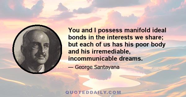 You and I possess manifold ideal bonds in the interests we share; but each of us has his poor body and his irremediable, incommunicable dreams.