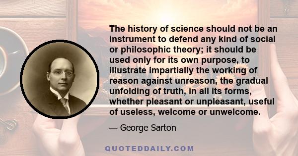 The history of science should not be an instrument to defend any kind of social or philosophic theory; it should be used only for its own purpose, to illustrate impartially the working of reason against unreason, the