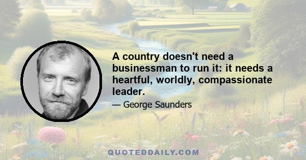 A country doesn't need a businessman to run it: it needs a heartful, worldly, compassionate leader.