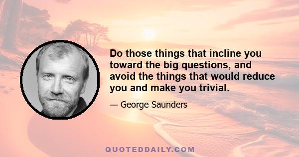 Do those things that incline you toward the big questions, and avoid the things that would reduce you and make you trivial.