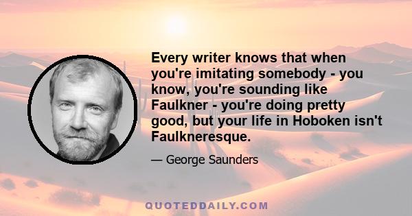 Every writer knows that when you're imitating somebody - you know, you're sounding like Faulkner - you're doing pretty good, but your life in Hoboken isn't Faulkneresque.