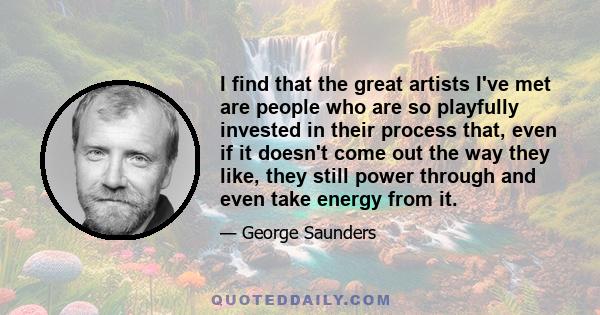 I find that the great artists I've met are people who are so playfully invested in their process that, even if it doesn't come out the way they like, they still power through and even take energy from it.