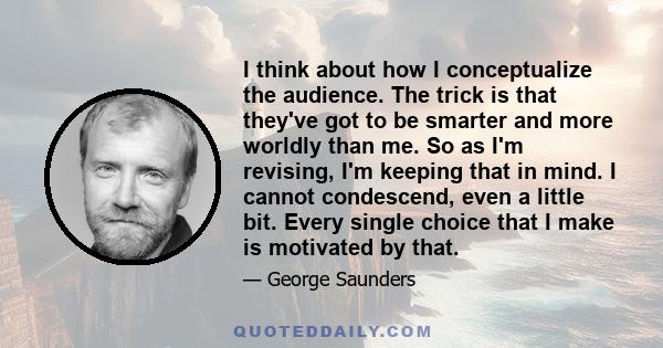 I think about how I conceptualize the audience. The trick is that they've got to be smarter and more worldly than me. So as I'm revising, I'm keeping that in mind. I cannot condescend, even a little bit. Every single