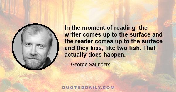 In the moment of reading, the writer comes up to the surface and the reader comes up to the surface and they kiss, like two fish. That actually does happen.