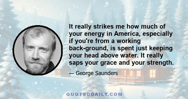 It really strikes me how much of your energy in America, especially if you're from a working back-ground, is spent just keeping your head above water. It really saps your grace and your strength.