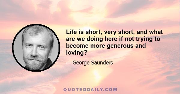 Life is short, very short, and what are we doing here if not trying to become more generous and loving?