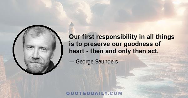 Our first responsibility in all things is to preserve our goodness of heart - then and only then act.