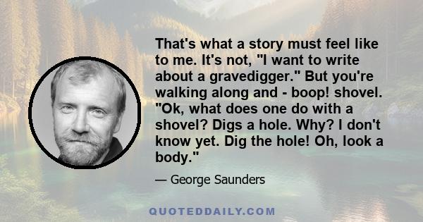 That's what a story must feel like to me. It's not, I want to write about a gravedigger. But you're walking along and - boop! shovel. Ok, what does one do with a shovel? Digs a hole. Why? I don't know yet. Dig the hole! 
