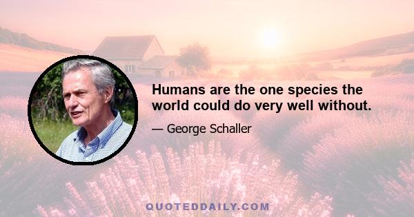 Humans are the one species the world could do very well without.