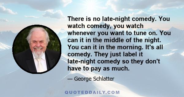 There is no late-night comedy. You watch comedy, you watch whenever you want to tune on. You can it in the middle of the night. You can it in the morning. It's all comedy. They just label it late-night comedy so they