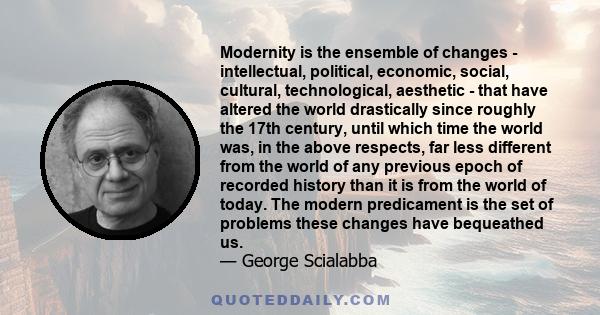 Modernity is the ensemble of changes - intellectual, political, economic, social, cultural, technological, aesthetic - that have altered the world drastically since roughly the 17th century, until which time the world