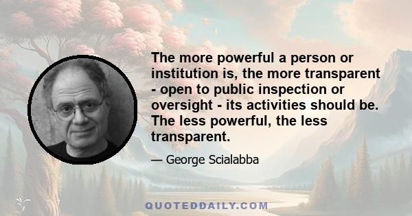 The more powerful a person or institution is, the more transparent - open to public inspection or oversight - its activities should be. The less powerful, the less transparent.