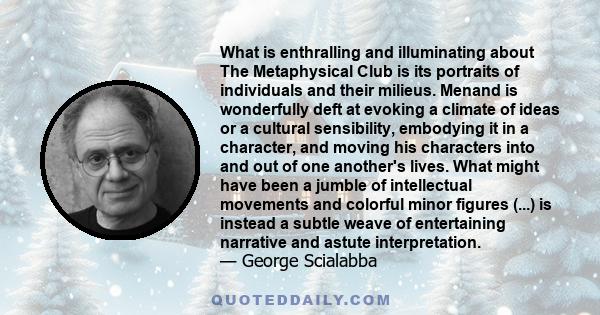 What is enthralling and illuminating about The Metaphysical Club is its portraits of individuals and their milieus. Menand is wonderfully deft at evoking a climate of ideas or a cultural sensibility, embodying it in a