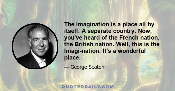 The imagination is a place all by itself. A separate country. Now, you've heard of the French nation, the British nation. Well, this is the Imagi-nation. It's a wonderful place.