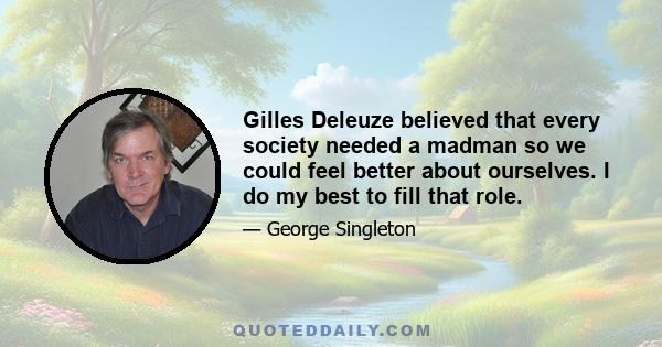 Gilles Deleuze believed that every society needed a madman so we could feel better about ourselves. I do my best to fill that role.