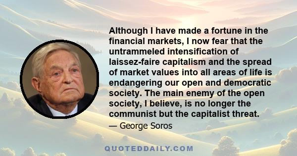 Although I have made a fortune in the financial markets, I now fear that the untrammeled intensification of laissez-faire capitalism and the spread of market values into all areas of life is endangering our open and