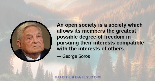 An open society is a society which allows its members the greatest possible degree of freedom in pursuing their interests compatible with the interests of others.