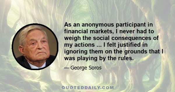 As an anonymous participant in financial markets, I never had to weigh the social consequences of my actions ... I felt justified in ignoring them on the grounds that I was playing by the rules.