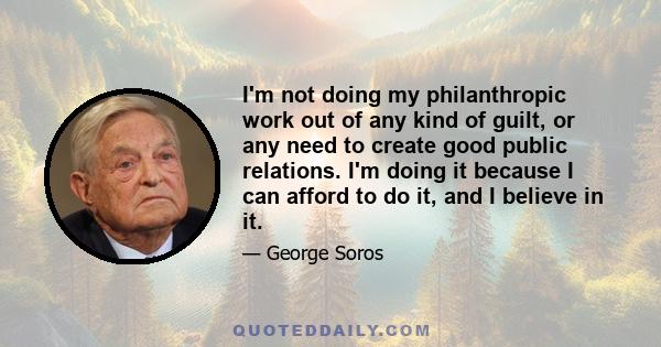 I'm not doing my philanthropic work out of any kind of guilt, or any need to create good public relations. I'm doing it because I can afford to do it, and I believe in it.