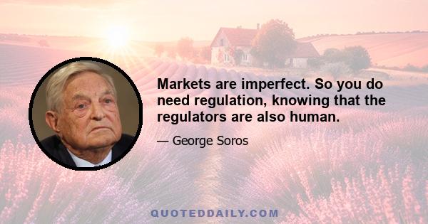 Markets are imperfect. So you do need regulation, knowing that the regulators are also human.