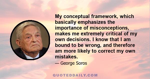 My conceptual framework, which basically emphasizes the importance of misconceptions, makes me extremely critical of my own decisions. I know that I am bound to be wrong, and therefore am more likely to correct my own