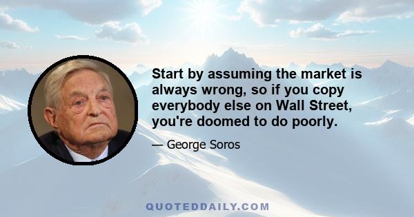 Start by assuming the market is always wrong, so if you copy everybody else on Wall Street, you're doomed to do poorly.