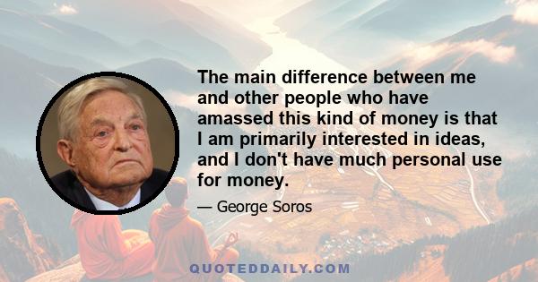 The main difference between me and other people who have amassed this kind of money is that I am primarily interested in ideas, and I don't have much personal use for money.