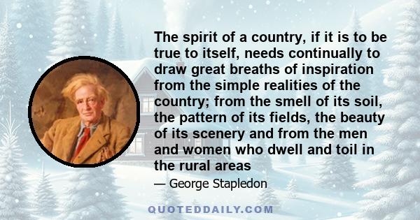 The spirit of a country, if it is to be true to itself, needs continually to draw great breaths of inspiration from the simple realities of the country; from the smell of its soil, the pattern of its fields, the beauty