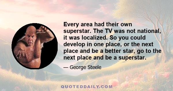 Every area had their own superstar. The TV was not national, it was localized. So you could develop in one place, or the next place and be a better star, go to the next place and be a superstar.