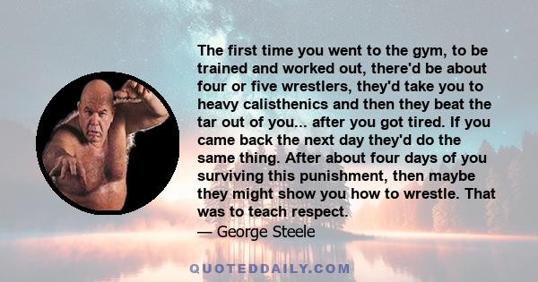 The first time you went to the gym, to be trained and worked out, there'd be about four or five wrestlers, they'd take you to heavy calisthenics and then they beat the tar out of you... after you got tired. If you came