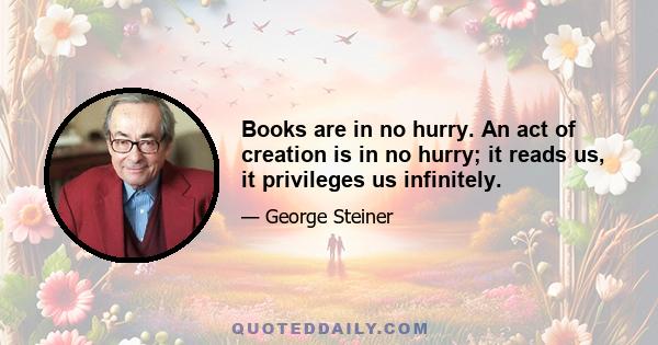 Books are in no hurry. An act of creation is in no hurry; it reads us, it privileges us infinitely.