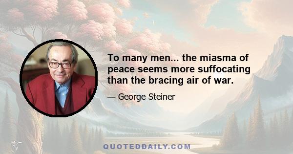 To many men... the miasma of peace seems more suffocating than the bracing air of war.