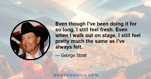 Even though I've been doing it for so long, I still feel fresh. Even when I walk out on stage, I still feel pretty much the same as I've always felt.
