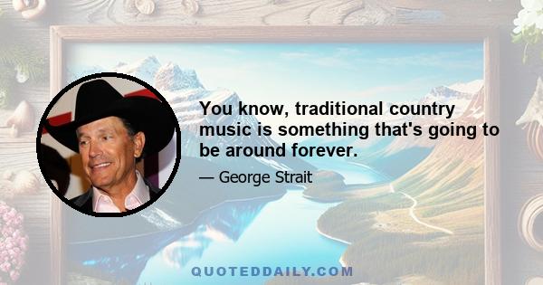 You know, traditional country music is something that's going to be around forever.