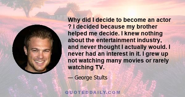 Why did I decide to become an actor ? I decided because my brother helped me decide. I knew nothing about the entertainment industry, and never thought I actually would. I never had an interest in it. I grew up not