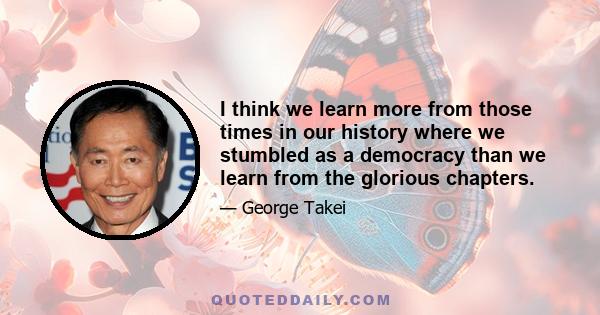 I think we learn more from those times in our history where we stumbled as a democracy than we learn from the glorious chapters.