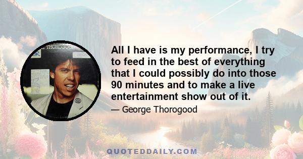 All I have is my performance, I try to feed in the best of everything that I could possibly do into those 90 minutes and to make a live entertainment show out of it.