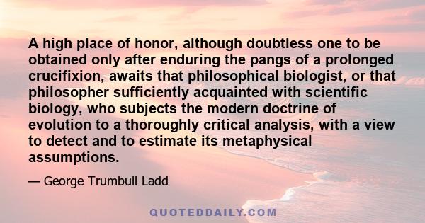 A high place of honor, although doubtless one to be obtained only after enduring the pangs of a prolonged crucifixion, awaits that philosophical biologist, or that philosopher sufficiently acquainted with scientific